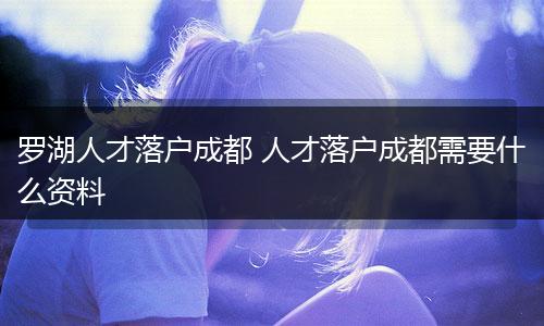 罗湖人才落户成都 人才落户成都需要什么资料