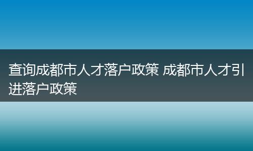 查询成都市人才落户政策 成都市人才引进落户政策