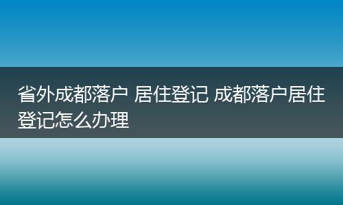 省外成都落户 居住登记 成都落户居住登记怎么办理