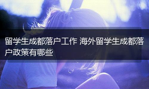 留学生成都落户工作 海外留学生成都落户政策有哪些