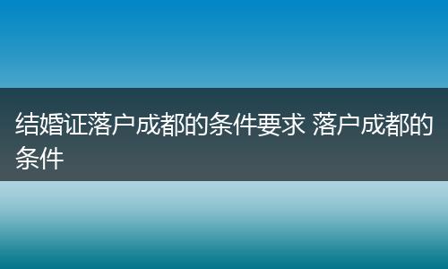 结婚证落户成都的条件要求 落户成都的条件