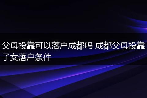 父母投靠可以落户成都吗 成都父母投靠子女落户条件