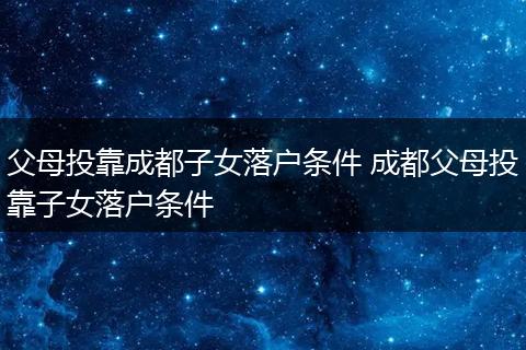 父母投靠成都子女落户条件 成都父母投靠子女落户条件