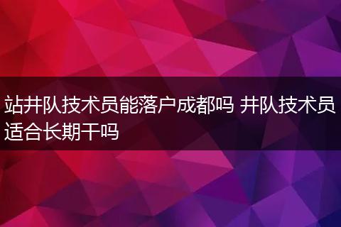 站井队技术员能落户成都吗 井队技术员适合长期干吗