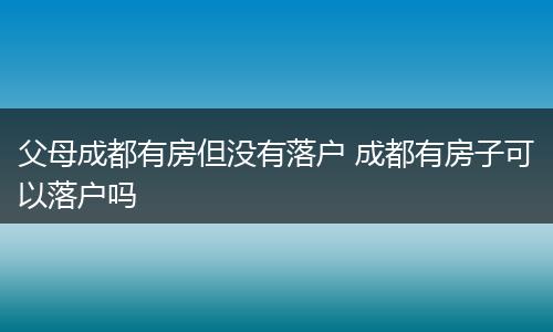 父母成都有房但没有落户 成都有房子可以落户吗