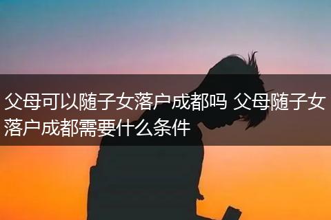 父母可以随子女落户成都吗 父母随子女落户成都需要什么条件