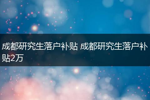 成都研究生落户补贴 成都研究生落户补贴2万