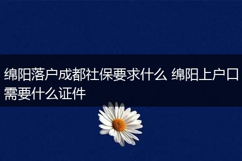 绵阳落户成都社保要求什么 绵阳上户口需要什么证件