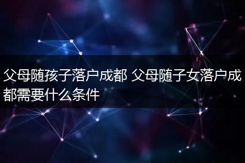父母随孩子落户成都 父母随子女落户成都需要什么条件
