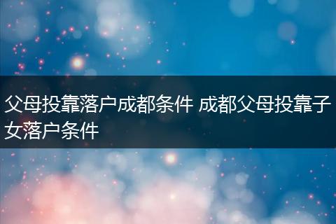 父母投靠落户成都条件 成都父母投靠子女落户条件