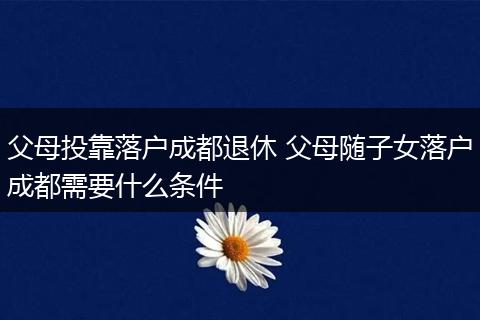 父母投靠落户成都退休 父母随子女落户成都需要什么条件