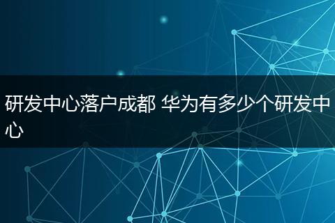研发中心落户成都 华为有多少个研发中心