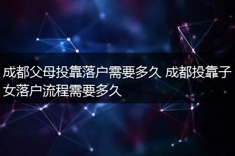 成都父母投靠落户需要多久 成都投靠子女落户流程需要多久