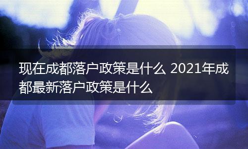 现在成都落户政策是什么 2021年成都最新落户政策是什么