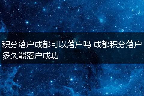 积分落户成都可以落户吗 成都积分落户多久能落户成功