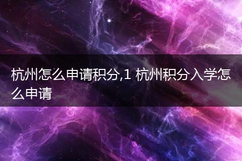 杭州怎么申请积分,1 杭州积分入学怎么申请