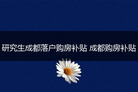 研究生成都落户购房补贴 成都购房补贴