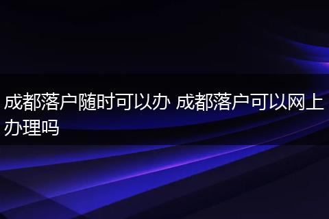 成都落户随时可以办 成都落户可以网上办理吗