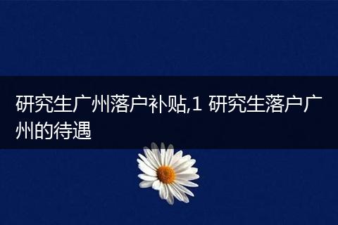 研究生广州落户补贴,1 研究生落户广州的待遇