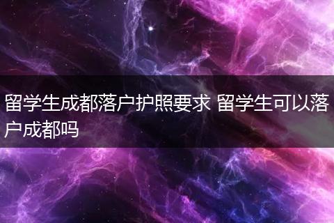 留学生成都落户护照要求 留学生可以落户成都吗