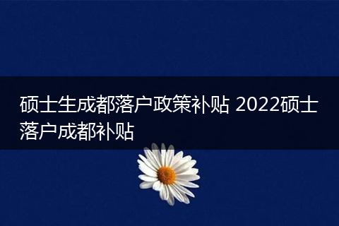 硕士生成都落户政策补贴 2022硕士落户成都补贴