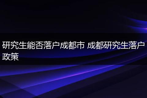 研究生能否落户成都市 成都研究生落户政策