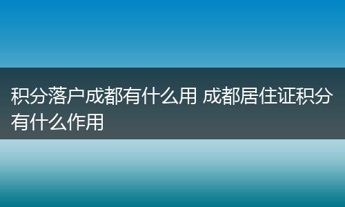 积分落户成都有什么用 成都居住证积分有什么作用