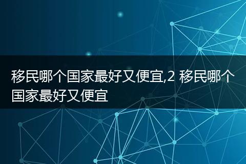 移民哪个国家最好又便宜,2 移民哪个国家最好又便宜