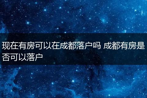 现在有房可以在成都落户吗 成都有房是否可以落户