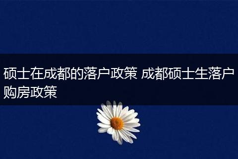 硕士在成都的落户政策 成都硕士生落户购房政策