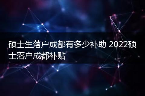 硕士生落户成都有多少补助 2022硕士落户成都补贴