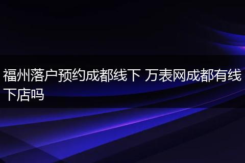 福州落户预约成都线下 万表网成都有线下店吗