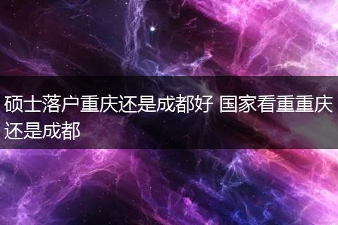 硕士落户重庆还是成都好 国家看重重庆还是成都