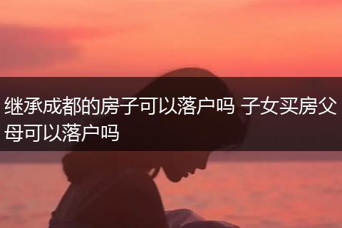 继承成都的房子可以落户吗 子女买房父母可以落户吗