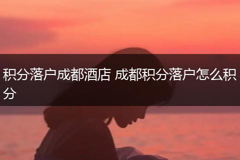 积分落户成都酒店 成都积分落户怎么积分