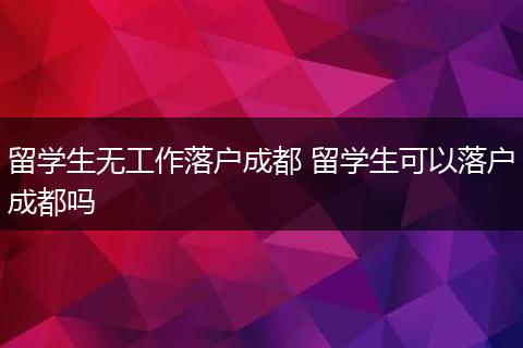 留学生无工作落户成都 留学生可以落户成都吗