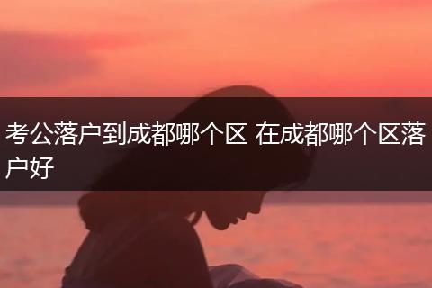 考公落户到成都哪个区 在成都哪个区落户好