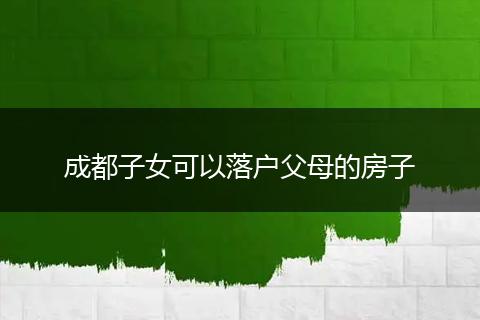成都子女可以落户父母的房子