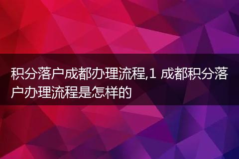 积分落户成都办理流程,1 成都积分落户办理流程是怎样的