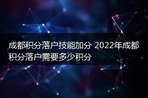成都积分落户技能加分 2022年成都积分落户需要多少积分