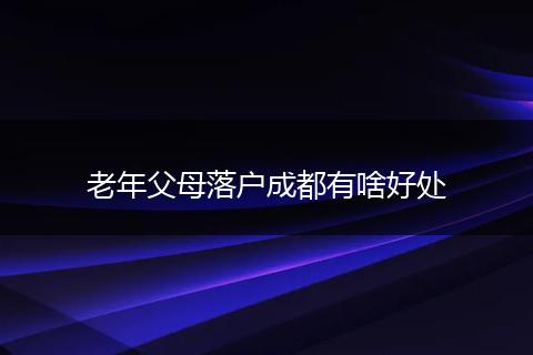 老年父母落户成都有啥好处