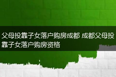 父母投靠子女落户购房成都 成都父母投靠子女落户购房资格