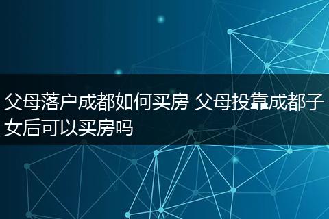 父母落户成都如何买房 父母投靠成都子女后可以买房吗