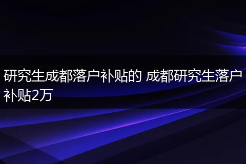 研究生成都落户补贴的 成都研究生落户补贴2万