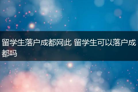 留学生落户成都网此 留学生可以落户成都吗