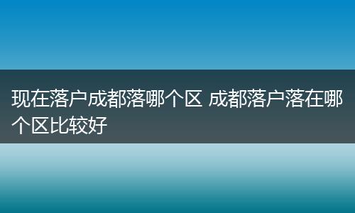 现在落户成都落哪个区 成都落户落在哪个区比较好