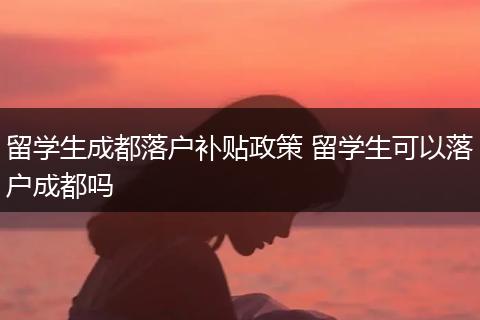 留学生成都落户补贴政策 留学生可以落户成都吗
