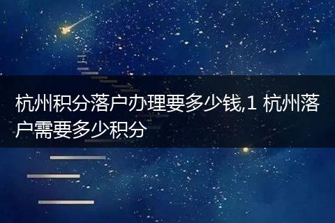 杭州积分落户办理要多少钱,1 杭州落户需要多少积分