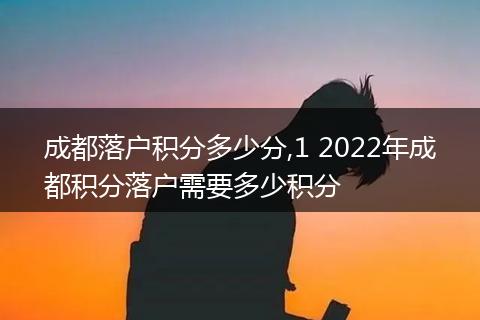 成都落户积分多少分,1 2022年成都积分落户需要多少积分