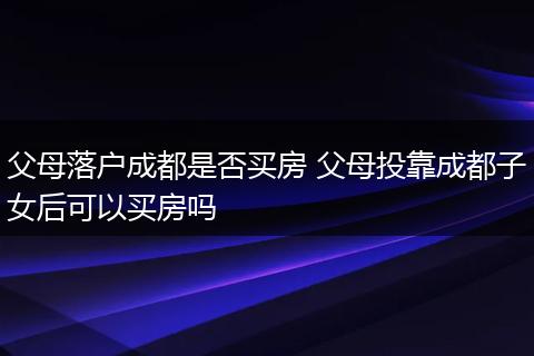 父母落户成都是否买房 父母投靠成都子女后可以买房吗